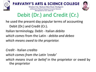 Debit (Dr.) and Credit (Cr.)
he used the present day popular terms of accounting
Debit (Dr.) and Credit (Cr.).
Italian terminology. Debit - Italian debito
which comes from the Latin - debita and debeo
which means owed to the proprietor.
Credit - Italian credito
which comes from the Latin ‘credo’
which means trust or belief in the proprietor or owed by
the proprietor
 