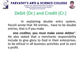 Debit (Dr.) and Credit (Cr.)
In explaining double entry system,
Pacioli wrote that ‘All entries… have to be double
entries, that is if you make
one creditor, you must make some debtor’.
He also stated that a merchants responsibility
include to give glory to God in their enterprises,
to be ethical in all business activities and to earn
a profit.
 