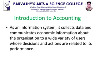 • As an information system, it collects data and
communicates economic information about
the organisation to a wide variety of users
whose decisions and actions are related to its
performance.
Introduction to Accounting
 