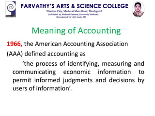 1966, the American Accounting Association
(AAA) defined accounting as
‘the process of identifying, measuring and
communicating economic information to
permit informed judgments and decisions by
users of information’.
Meaning of Accounting
 