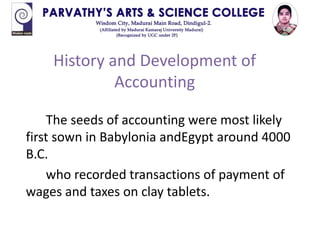History and Development of
Accounting
The seeds of accounting were most likely
first sown in Babylonia andEgypt around 4000
B.C.
who recorded transactions of payment of
wages and taxes on clay tablets.
 