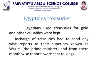 Egyptians treasuries
Egyptians used treasuries for gold
and other valuables were kept
Incharge of treasuries had to send day
wise reports to their superiors known as
Wazirs (the prime minister) and from there
month wise reports were sent to kings.
 