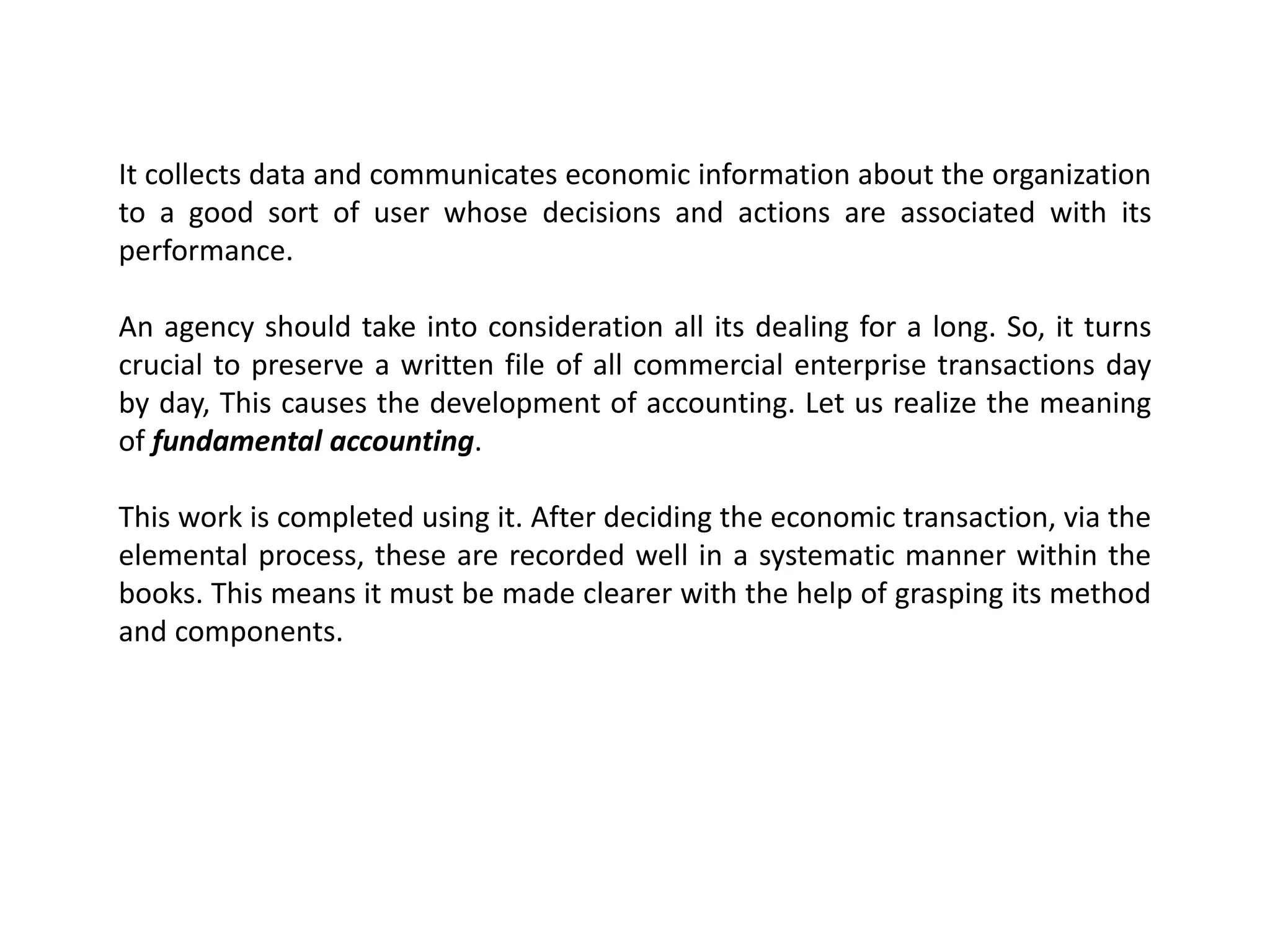 It collects data and communicates economic information about the organization
to a good sort of user whose decisions and actions are associated with its
performance.
An agency should take into consideration all its dealing for a long. So, it turns
crucial to preserve a written file of all commercial enterprise transactions day
by day, This causes the development of accounting. Let us realize the meaning
of fundamental accounting.
This work is completed using it. After deciding the economic transaction, via the
elemental process, these are recorded well in a systematic manner within the
books. This means it must be made clearer with the help of grasping its method
and components.
 