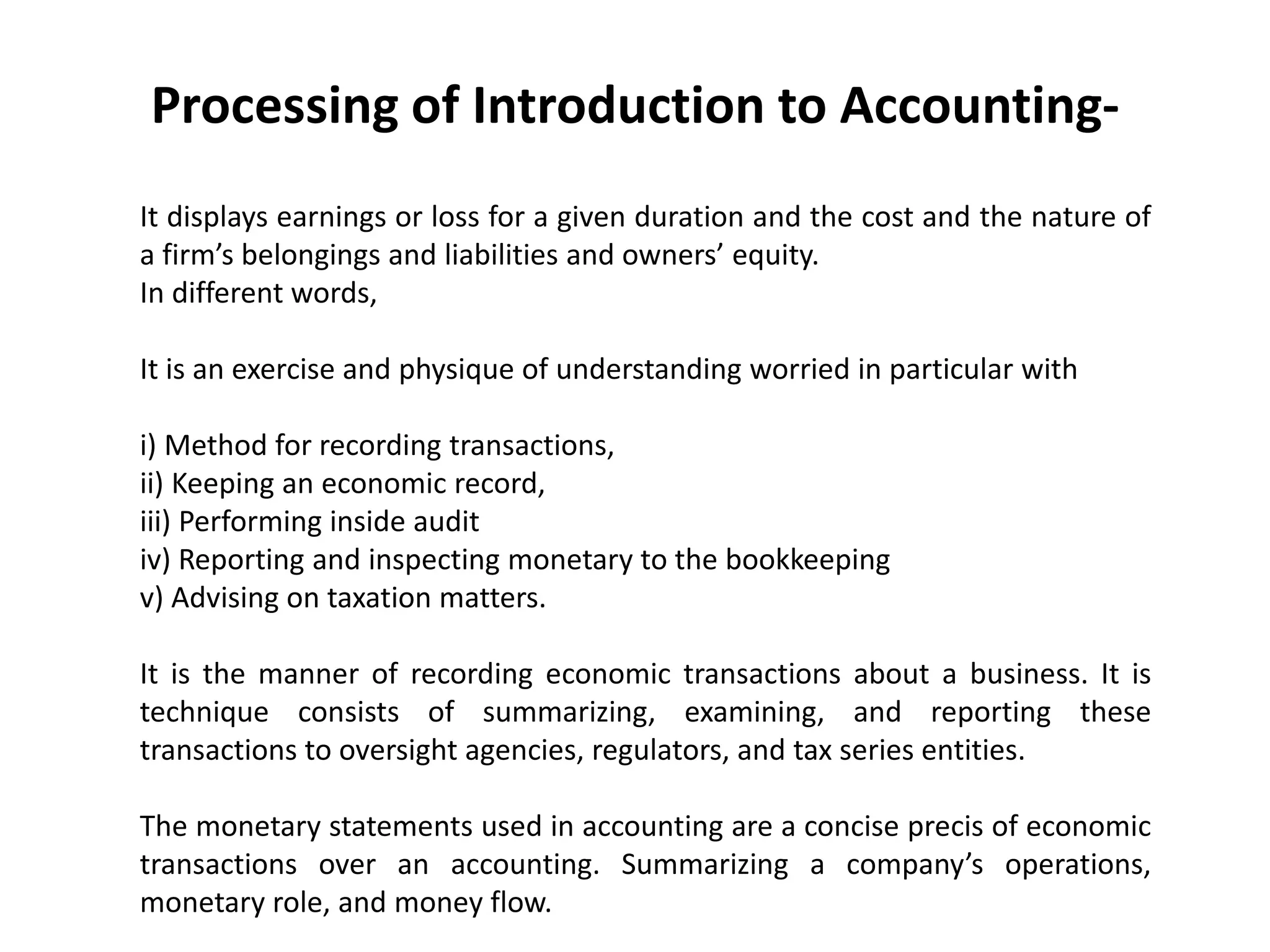 Processing of Introduction to Accounting-
It displays earnings or loss for a given duration and the cost and the nature of
a firm’s belongings and liabilities and owners’ equity.
In different words,
It is an exercise and physique of understanding worried in particular with
i) Method for recording transactions,
ii) Keeping an economic record,
iii) Performing inside audit
iv) Reporting and inspecting monetary to the bookkeeping
v) Advising on taxation matters.
It is the manner of recording economic transactions about a business. It is
technique consists of summarizing, examining, and reporting these
transactions to oversight agencies, regulators, and tax series entities.
The monetary statements used in accounting are a concise precis of economic
transactions over an accounting. Summarizing a company’s operations,
monetary role, and money flow.
 
