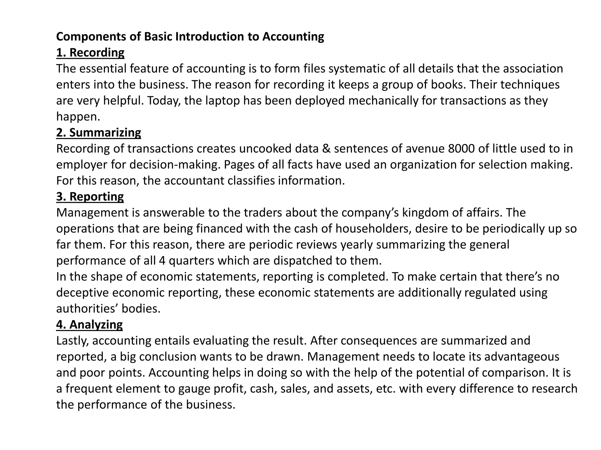 Components of Basic Introduction to Accounting
1. Recording
The essential feature of accounting is to form files systematic of all details that the association
enters into the business. The reason for recording it keeps a group of books. Their techniques
are very helpful. Today, the laptop has been deployed mechanically for transactions as they
happen.
2. Summarizing
Recording of transactions creates uncooked data & sentences of avenue 8000 of little used to in
employer for decision-making. Pages of all facts have used an organization for selection making.
For this reason, the accountant classifies information.
3. Reporting
Management is answerable to the traders about the company’s kingdom of affairs. The
operations that are being financed with the cash of householders, desire to be periodically up so
far them. For this reason, there are periodic reviews yearly summarizing the general
performance of all 4 quarters which are dispatched to them.
In the shape of economic statements, reporting is completed. To make certain that there’s no
deceptive economic reporting, these economic statements are additionally regulated using
authorities’ bodies.
4. Analyzing
Lastly, accounting entails evaluating the result. After consequences are summarized and
reported, a big conclusion wants to be drawn. Management needs to locate its advantageous
and poor points. Accounting helps in doing so with the help of the potential of comparison. It is
a frequent element to gauge profit, cash, sales, and assets, etc. with every difference to research
the performance of the business.
 