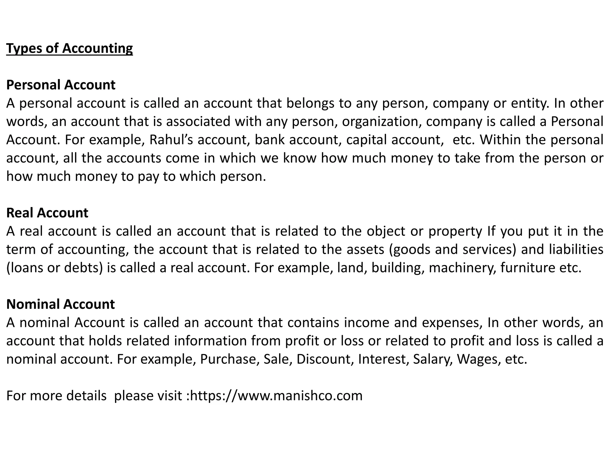 Types of Accounting
Personal Account
A personal account is called an account that belongs to any person, company or entity. In other
words, an account that is associated with any person, organization, company is called a Personal
Account. For example, Rahul’s account, bank account, capital account, etc. Within the personal
account, all the accounts come in which we know how much money to take from the person or
how much money to pay to which person.
Real Account
A real account is called an account that is related to the object or property If you put it in the
term of accounting, the account that is related to the assets (goods and services) and liabilities
(loans or debts) is called a real account. For example, land, building, machinery, furniture etc.
Nominal Account
A nominal Account is called an account that contains income and expenses, In other words, an
account that holds related information from profit or loss or related to profit and loss is called a
nominal account. For example, Purchase, Sale, Discount, Interest, Salary, Wages, etc.
For more details please visit :https://www.manishco.com
 