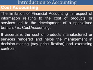 12
Cost Accounting
The limitation of Financial Accounting in respect of
information relating to the cost of products or
services led to the development of a specialised
branch, i.e., CostAccounting.
It ascertains the cost of products manufactured or
services rendered and helps the management in
decision-making (say price fixation) and exercising
controls.
 