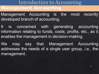 13
Management Accounting
Management Accounting is the most recently
developed branch of accounting.
It is concerned with generating accounting
information relating to funds, costs, profits, etc., as it
enables the management in decision-making.
We may say that Management Accounting
addresses the needs of a single user group, i.e., the
management.
 
