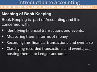 14
BOOK KEEPING, ACCOUNTING AND ACCOUNTANCY
Meaning of Book Keeping
Book Keeping is part of Accounting and it is
concerned with:
 Identifying financial transactions and events,
 Measuring them in terms of money,
 Recordingthe financialtransactions and eventsso
 Classifying recorded transactions and events, i.e.,
posting them into Ledger accounts.
 