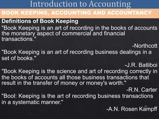 15
BOOK KEEPING, ACCOUNTING AND ACCOUNTANCY
Definitions of Book Keeping
"Book Keeping is an art of recording in the books of accounts
the monetary aspect of commercial and financial
transactions."
-Northcott
"Book Keeping is an art of recording business dealings in a
set of books."
-J.R. Batliboi
"Book Keeping is the science and art of recording correctly in
the books of accounts all those business transactions that
result in the transfer of money or money's worth."
-R.N. Carter
"Bool: Keeping is the art of recording business transactions
in a systematic manner."
-A.N. Rosen Kampff
 