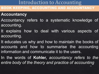 19
BOOK KEEPING, ACCOUNTING AND ACCOUNTANCY
Accountancy
Accountancy refers to a systematic knowledge of
accounting.
It explains how to deal with various aspects of
accounting.
It educates us why and how to maintain the books of
accounts and how to summarise the accounting
information and communicate it to the users.
In the words of Kohler, accountancy refers to the
entire body of the theory and practice of accounting
 