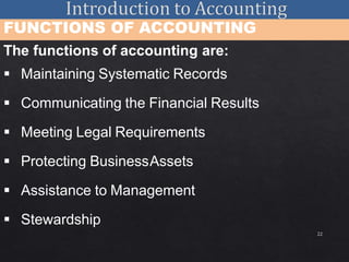 22
FUNCTIONS OF ACCOUNTING
The functions of accounting are:
 Maintaining Systematic Records
 Communicating the Financial Results
 Meeting Legal Requirements
 Protecting BusinessAssets
 Assistance to Management
 Stewardship
 