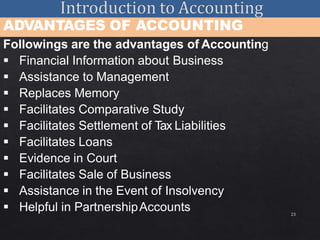 23
ADVANTAGES OF ACCOUNTING
Followings are the advantages of Accounting
 Financial Information about Business
 Assistance to Management
 Replaces Memory
 Facilitates Comparative Study
 Facilitates Settlement of Tax Liabilities
 Facilitates Loans
 Evidence in Court
 Facilitates Sale of Business
 Assistance in the Event of Insolvency
 Helpful in PartnershipAccounts
 