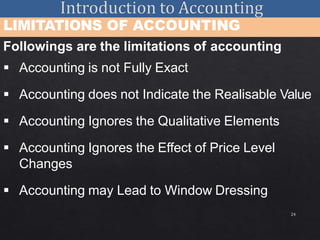 24
LIMITATIONS OF ACCOUNTING
Followings are the limitations of accounting
 Accounting is not Fully Exact
 Accounting does not Indicate the Realisable Value
 Accounting Ignores the Qualitative Elements
 Accounting Ignores the Effect of Price Level
Changes
 Accounting may Lead to Window Dressing
 