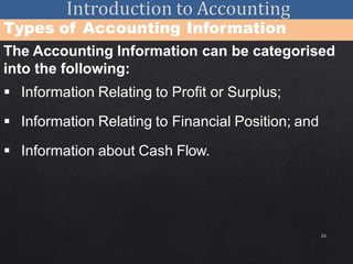 26
Types of Accounting Information
The Accounting Information can be categorised
into the following:
 Information Relating to Profit or Surplus;
 Information Relating to Financial Position; and
 Information about Cash Flow.
 