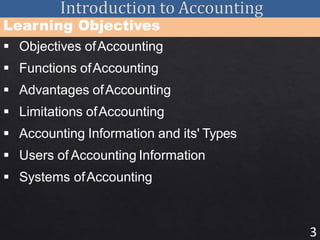 3
Learning Objectives
 Objectives ofAccounting
 Functions ofAccounting
 Advantages ofAccounting
 Limitations ofAccounting
 Accounting Information and its' Types
 Users of Accounting Information
 Systems ofAccounting
 