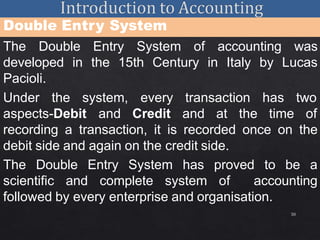 30
Double Entry System
The Double Entry System of accounting was
developed in the 15th Century in Italy by Lucas
Pacioli.
Under the system,
aspects-Debit and
every transaction
Credit and at the
has two
time of
recording a transaction, it is recorded once on the
debit side and again on the credit side.
The Double Entry System has proved to be a
scientific and complete system of accounting
followed by every enterprise and organisation.
 