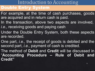 31
Double Entry System
For example, at the time of cash purchases, goods
are acquired and in return cash is paid.
In the transaction, above two aspects are involved,
i.e., receiving goods and paying cash
Under the Double Entry System, both these aspects
are recorded.
One part, i.e., the receipt of goods is debited and the
second part, i.e., payment of cash is credited.
The method of Debit and Credit will be discussed in
“Accounting Procedure – Rule of Debit and
Credit”
 