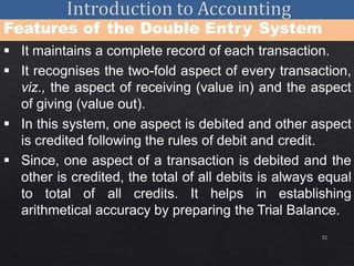 32
Features of the Double Entry System
 It maintains a complete record of each transaction.
 It recognises the two-fold aspect of every transaction,
viz., the aspect of receiving (value in) and the aspect
of giving (value out).
 In this system, one aspect is debited and other aspect
is credited following the rules of debit and credit.
 Since, one aspect of a transaction is debited and the
other is credited, the total of all debits is always equal
to total of all credits. It helps in establishing
arithmetical accuracy by preparing the Trial Balance.
 