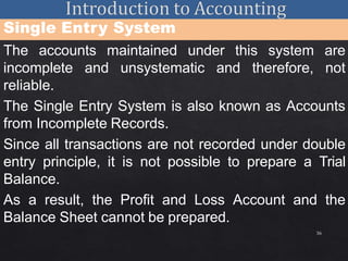 36
Single Entry System
The accounts maintained under this system are
incomplete and unsystematic and therefore, not
reliable.
The Single Entry System is also known as Accounts
from Incomplete Records.
Since all transactions are not recorded under double
entry principle, it is not possible to prepare a Trial
Balance.
As a result, the Profit and Loss Account and the
Balance Sheet cannot be prepared.
 