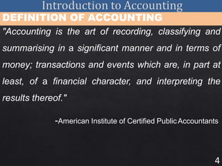 4
DEFINITION OF ACCOUNTING
"Accounting is the art of recording, classifying and
summarising in a significant manner and in terms of
money; transactions and events which are, in part at
least, of a financial character, and interpreting the
results thereof."
-American Institute of Certified PublicAccountants
 