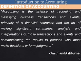 5
DEFINITION OF ACCOUNTING
"Accounting is the science of recording and
classifying business transactions and events,
primarily of a financial character, and the art of
making significant summaries, analysis and
interpretations of those transactions and events and
communicating the results to persons who must
make decisions or form judgment."
-Smith andAshburne
 