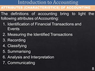 8
ATTRIBUTES (CHARACTERISTICS) OF ACCOUNTING
The definitions of accounting bring to light the
following attributes ofAccounting:
1. Identification of Financial Transactions and
Events
2. Measuring the Identified Transactions
3. Recording
4. Classifying
5. Summarising
6. Analysis and Interpretation
7. Communicating
 