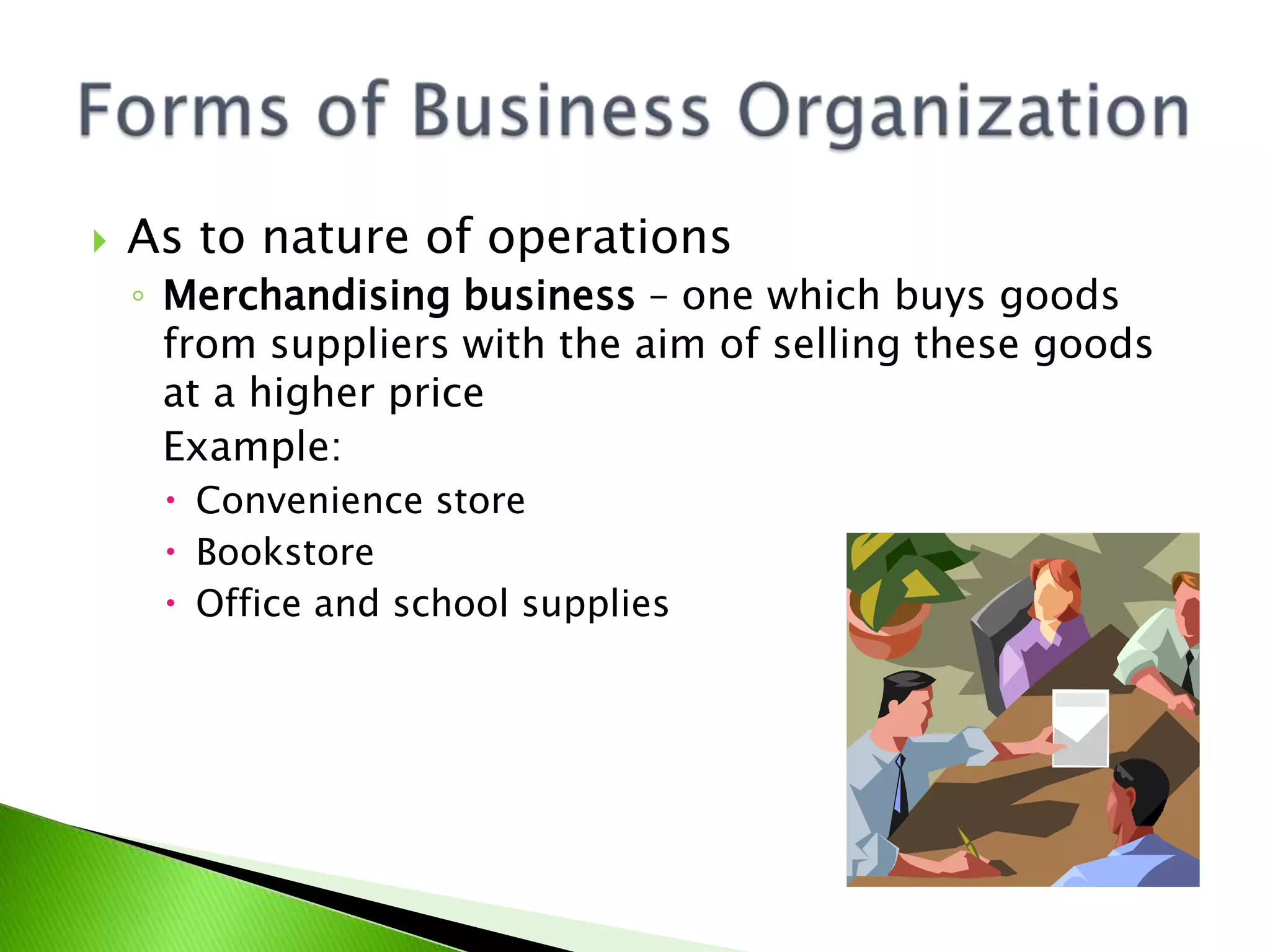  As to nature of operations
◦ Merchandising business – one which buys goods
from suppliers with the aim of selling these goods
at a higher price
Example:
 Convenience store
 Bookstore
 Office and school supplies
 