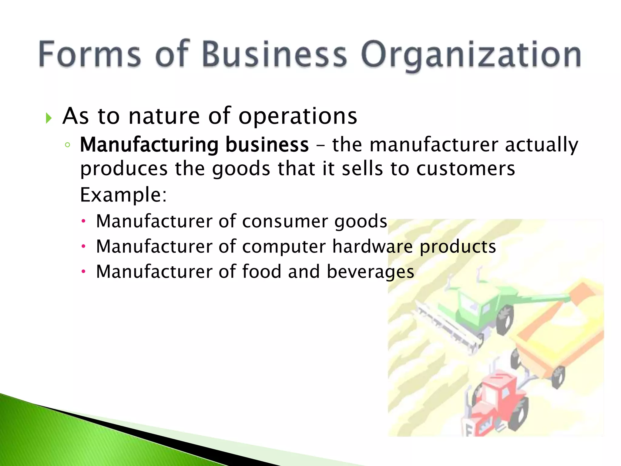  As to nature of operations
◦ Manufacturing business – the manufacturer actually
produces the goods that it sells to customers
Example:
 Manufacturer of consumer goods
 Manufacturer of computer hardware products
 Manufacturer of food and beverages
 