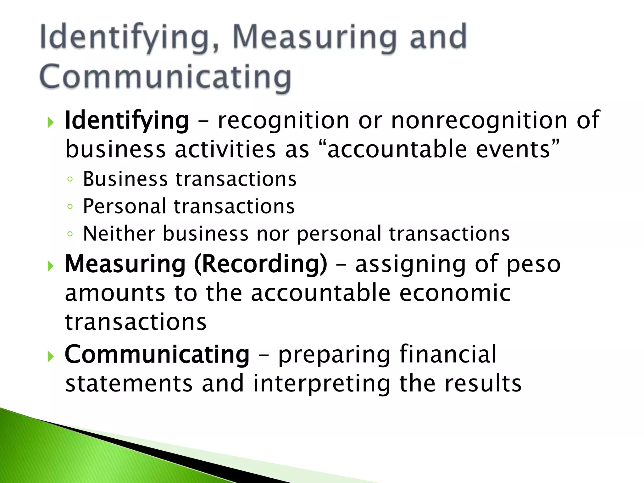  Identifying – recognition or nonrecognition of
business activities as “accountable events”
◦ Business transactions
◦ Personal transactions
◦ Neither business nor personal transactions
 Measuring (Recording) – assigning of peso
amounts to the accountable economic
transactions
 Communicating – preparing financial
statements and interpreting the results
 