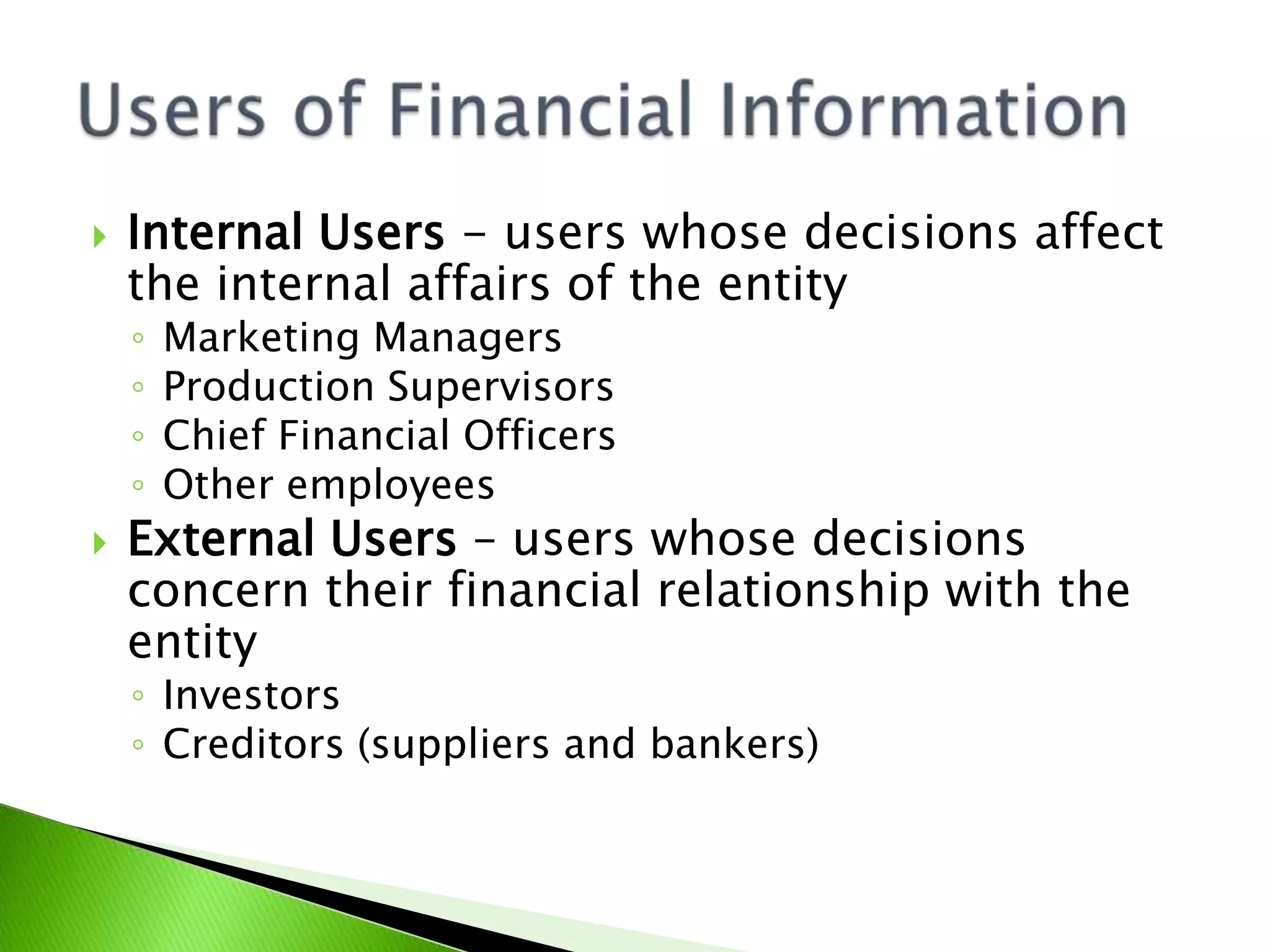  Internal Users - users whose decisions affect
the internal affairs of the entity
◦ Marketing Managers
◦ Production Supervisors
◦ Chief Financial Officers
◦ Other employees
 External Users – users whose decisions
concern their financial relationship with the
entity
◦ Investors
◦ Creditors (suppliers and bankers)
 