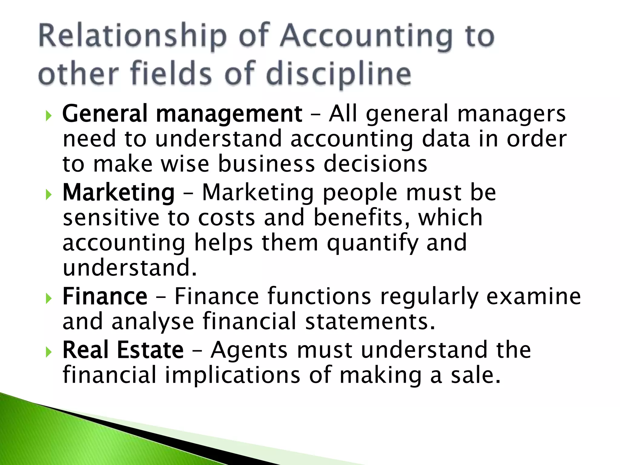  General management – All general managers
need to understand accounting data in order
to make wise business decisions
 Marketing – Marketing people must be
sensitive to costs and benefits, which
accounting helps them quantify and
understand.
 Finance – Finance functions regularly examine
and analyse financial statements.
 Real Estate – Agents must understand the
financial implications of making a sale.
 