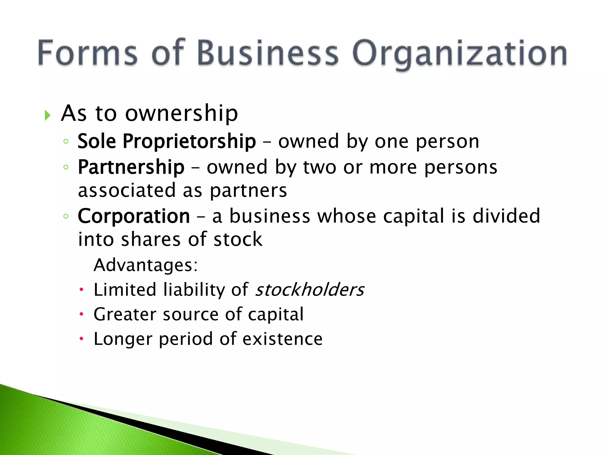  As to ownership
◦ Sole Proprietorship – owned by one person
◦ Partnership – owned by two or more persons
associated as partners
◦ Corporation – a business whose capital is divided
into shares of stock
Advantages:
 Limited liability of stockholders
 Greater source of capital
 Longer period of existence
 