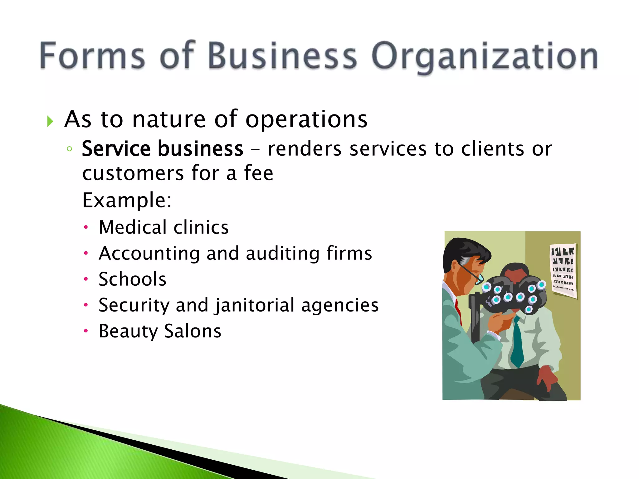  As to nature of operations
◦ Service business – renders services to clients or
customers for a fee
Example:
 Medical clinics
 Accounting and auditing firms
 Schools
 Security and janitorial agencies
 Beauty Salons
 