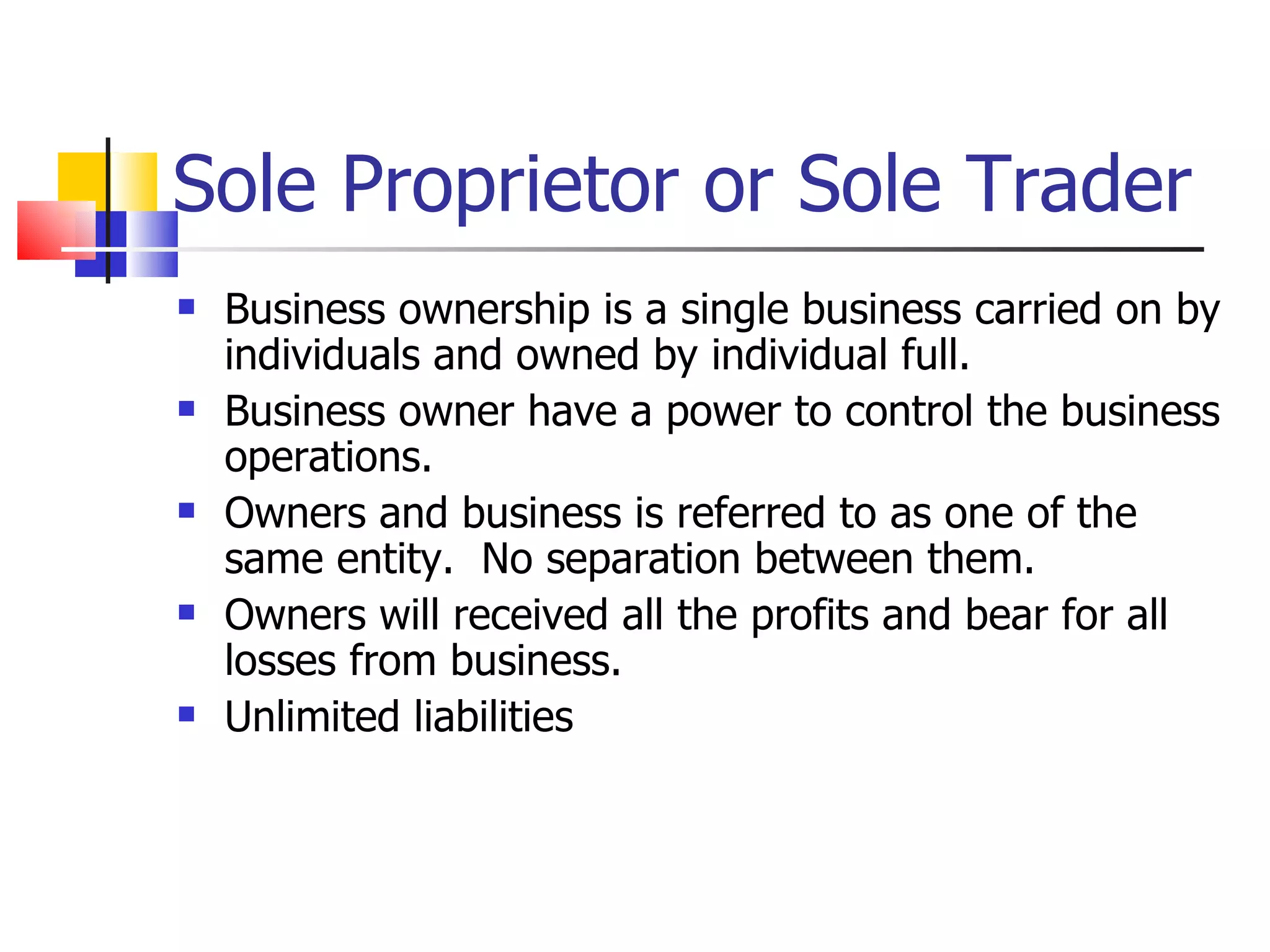 Sole Proprietor or Sole Trader Business ownership is a single business carried on by individuals and owned by individual full. Business owner have a power to control the business operations. Owners and business is referred to as one of the same entity.  No separation between them. Owners will received all the profits and bear for all losses from business. Unlimited liabilities 