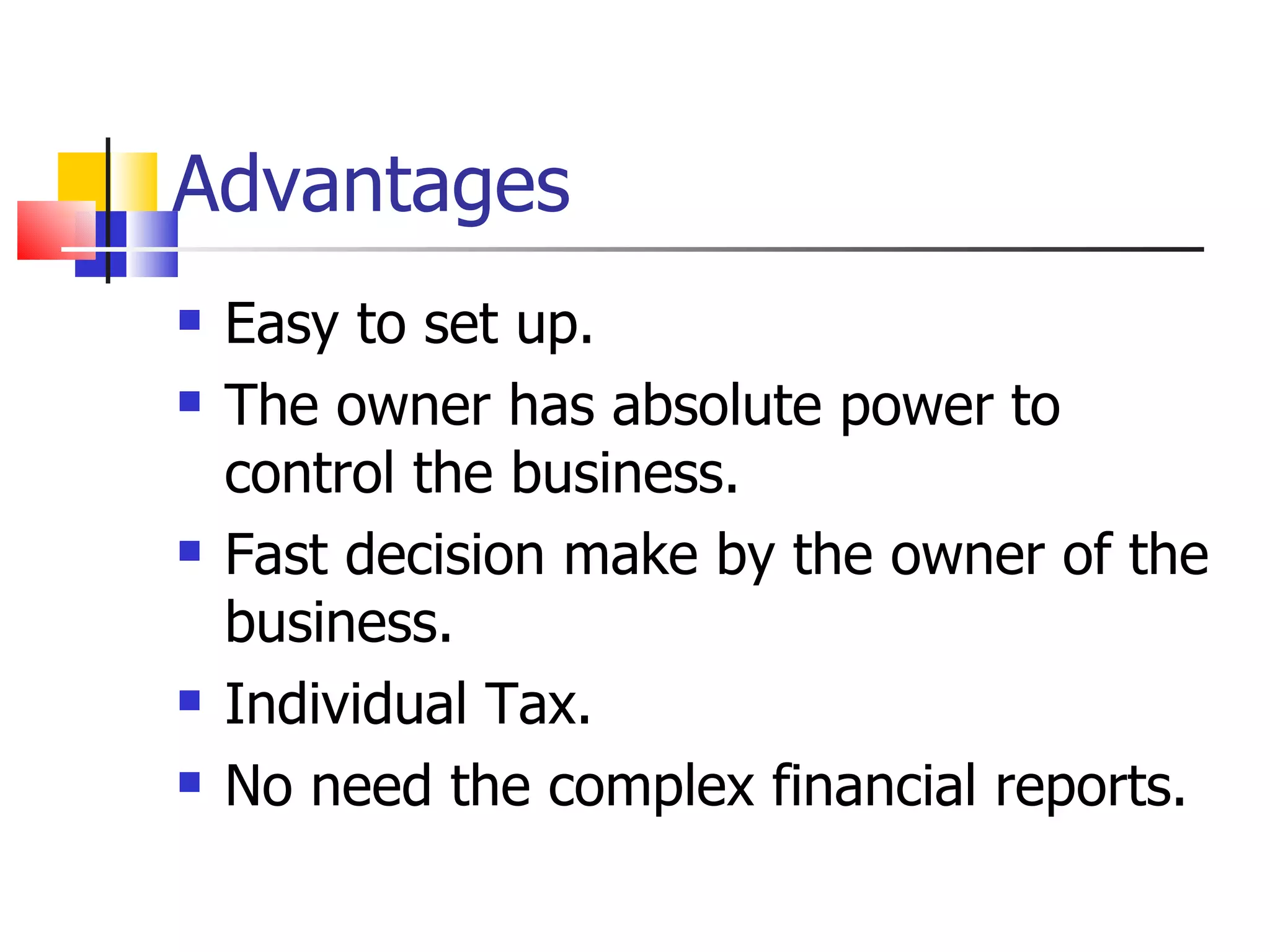 Advantages Easy to set up. The owner has absolute power to control the business. Fast decision make by the owner of the business. Individual Tax. No need the complex financial reports. 