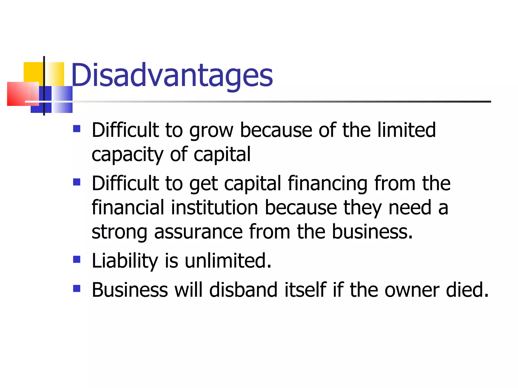Disadvantages Difficult to grow because of the limited capacity of capital Difficult to get capital financing from the financial institution because they need a strong assurance from the business. Liability is unlimited. Business will disband itself if the owner died. 