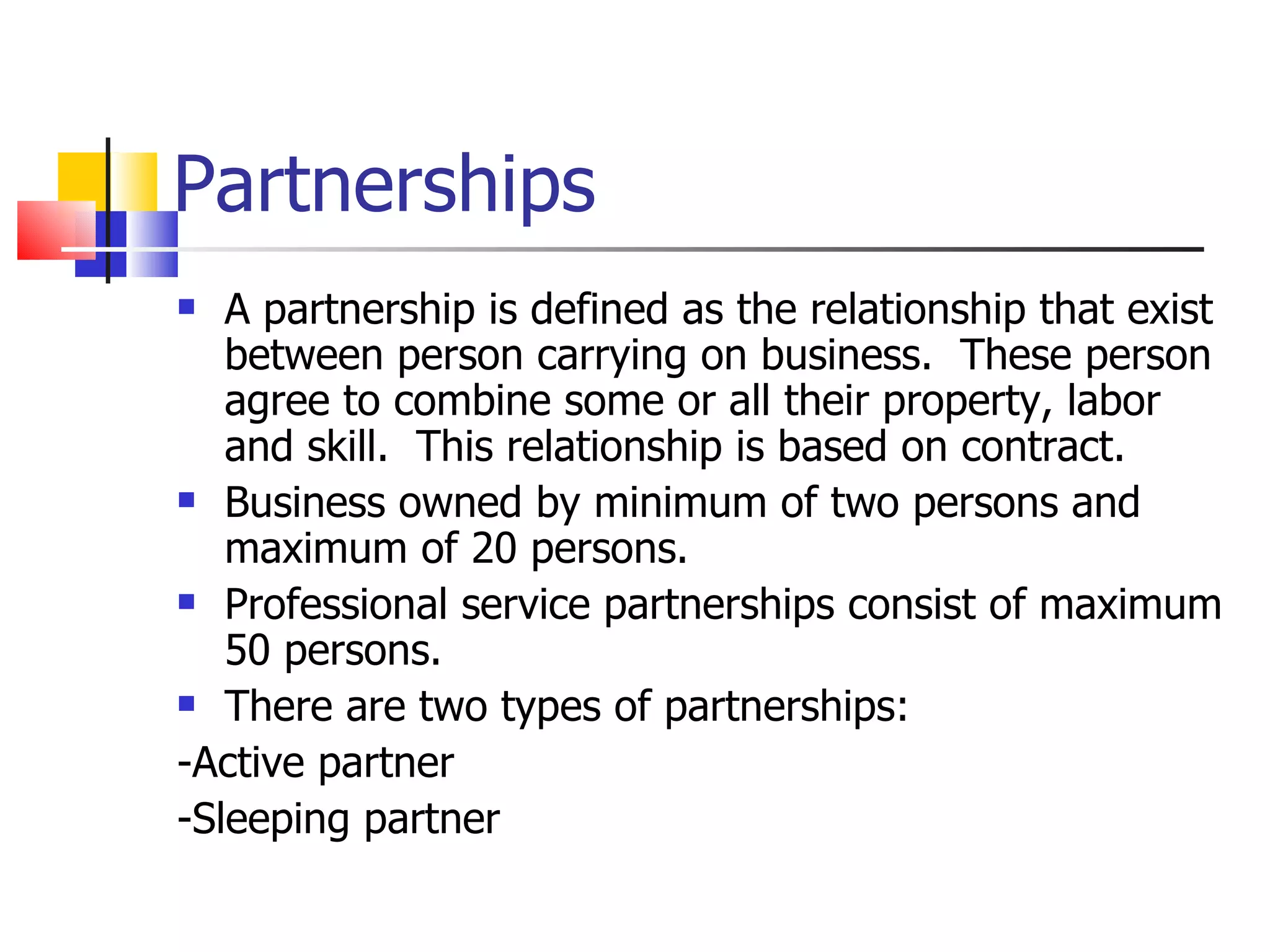 Partnerships A partnership is defined as the relationship that exist between person carrying on business.  These person agree to combine some or all their property, labor and skill.  This relationship is based on contract. Business owned by minimum of two persons and maximum of 20 persons. Professional service partnerships consist of maximum 50 persons. There are two types of partnerships: -Active partner -Sleeping partner 
