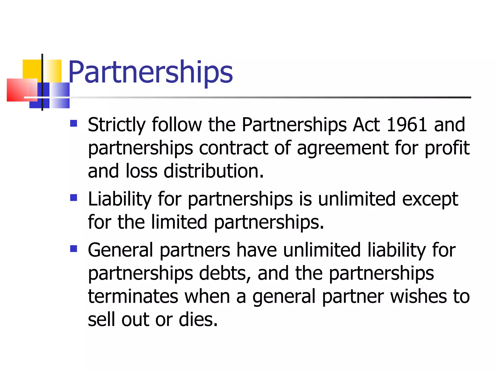 Partnerships Strictly follow the Partnerships Act 1961 and partnerships contract of agreement for profit and loss distribution. Liability for partnerships is unlimited except for the limited partnerships. General partners have unlimited liability for partnerships debts, and the partnerships terminates when a general partner wishes to sell out or dies. 