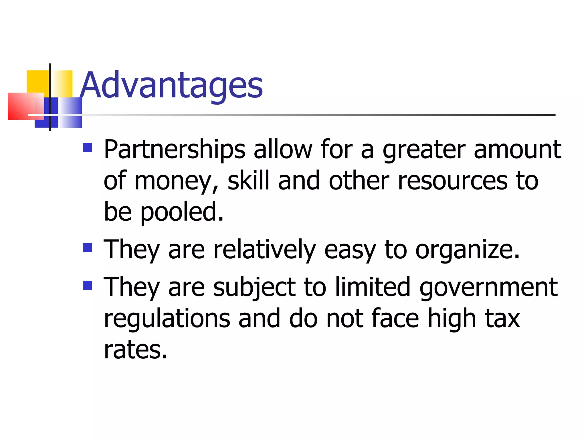 Advantages Partnerships allow for a greater amount of money, skill and other resources to be pooled. They are relatively easy to organize. They are subject to limited government regulations and do not face high tax rates.  