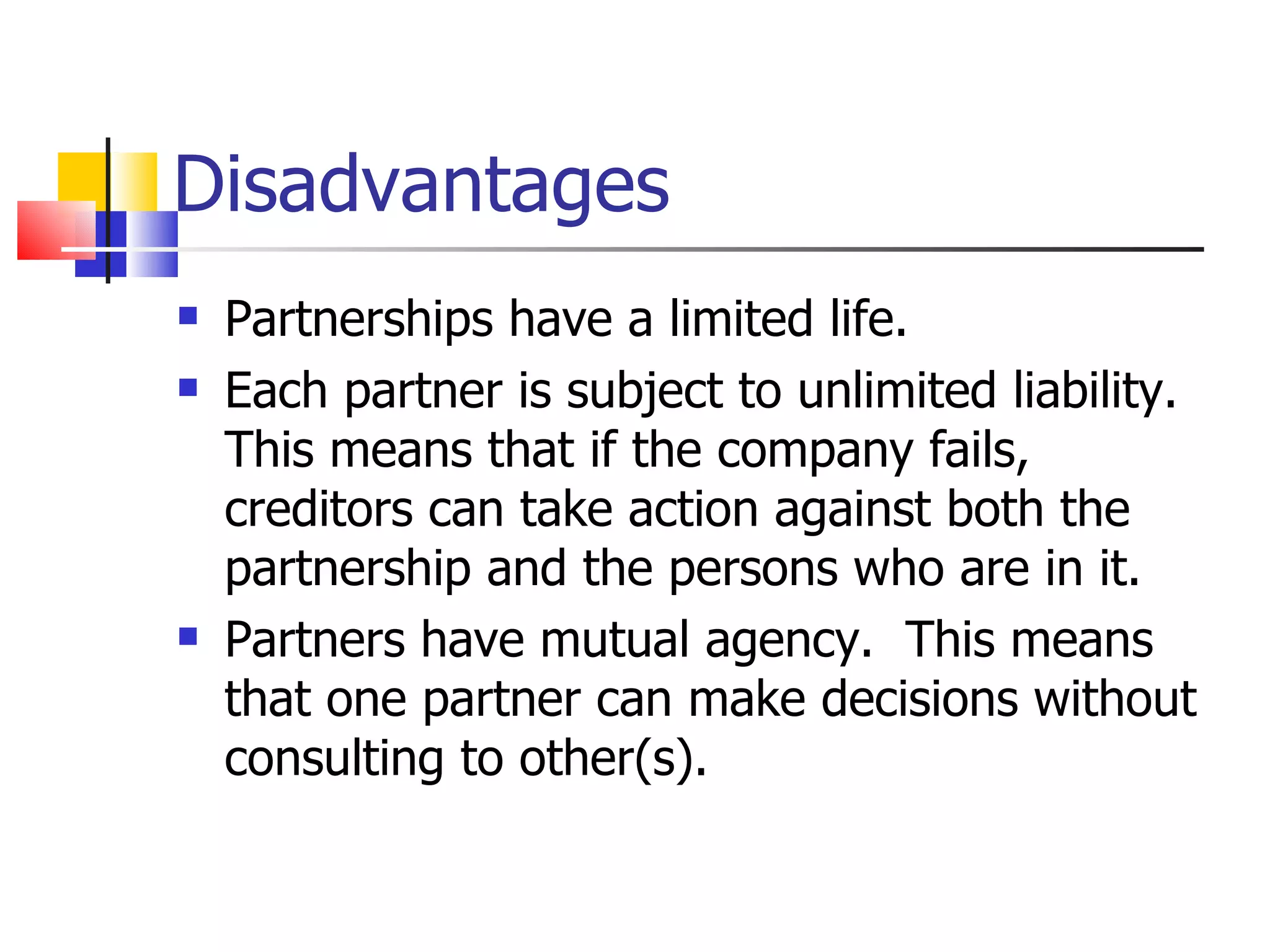 Disadvantages Partnerships have a limited life. Each partner is subject to unlimited liability. This means that if the company fails, creditors can take action against both the partnership and the persons who are in it. Partners have mutual agency.  This means that one partner can make decisions without consulting to other(s). 