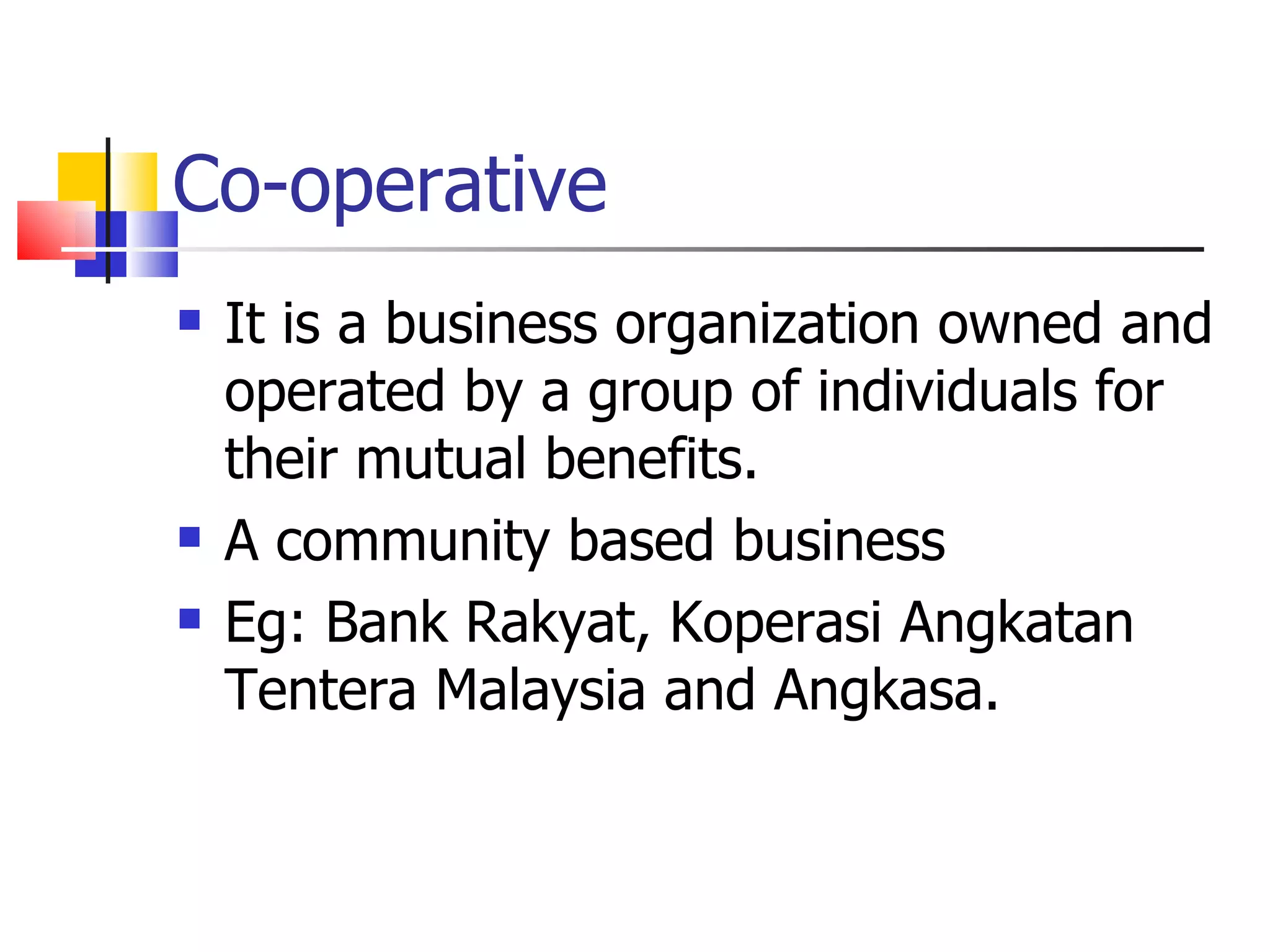 Co-operative It is a business organization owned and operated by a group of individuals for their mutual benefits. A community based business Eg: Bank Rakyat, Koperasi Angkatan Tentera Malaysia and Angkasa. 
