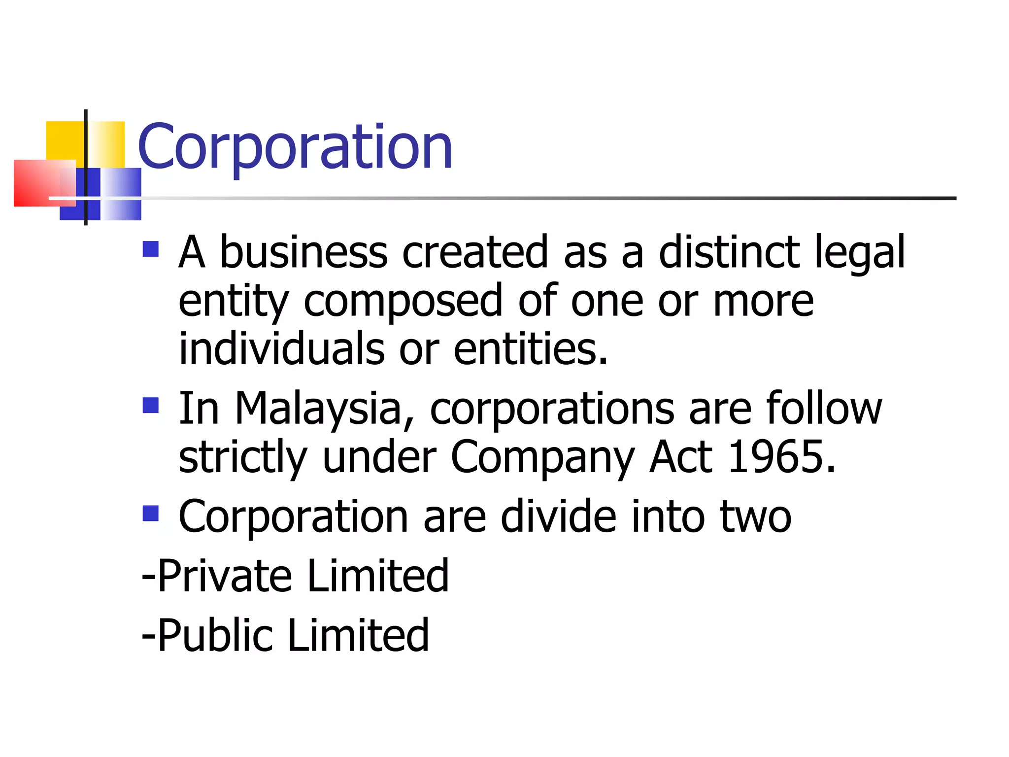 Corporation A business created as a distinct legal entity composed of one or more individuals or entities. In Malaysia, corporations are follow strictly under Company Act 1965. Corporation are divide into two -Private Limited -Public Limited 