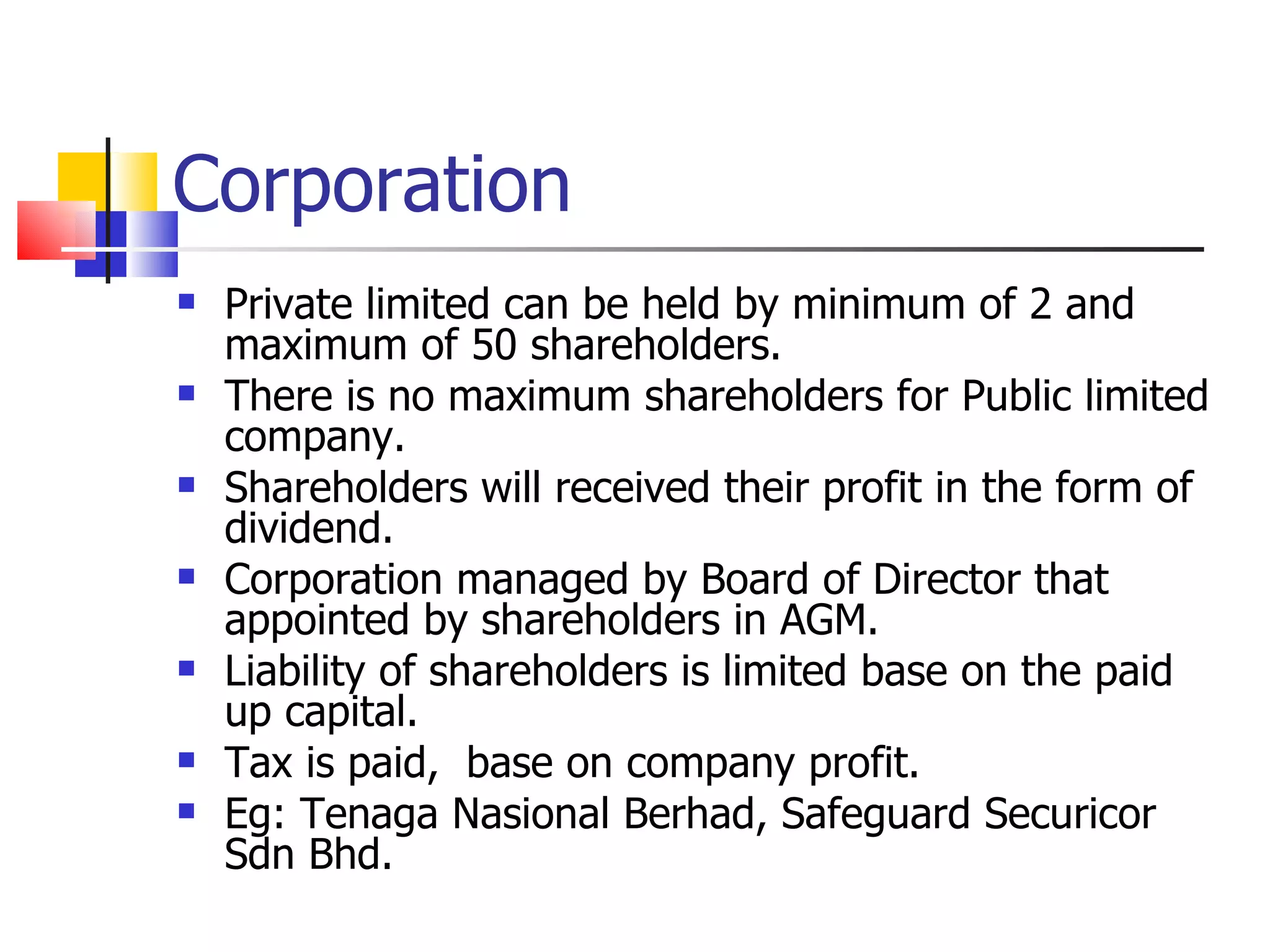 Corporation Private limited can be held by minimum of 2 and maximum of 50 shareholders. There is no maximum shareholders for Public limited company. Shareholders will received their profit in the form of dividend. Corporation managed by Board of Director that appointed by shareholders in AGM. Liability of shareholders is limited base on the paid up capital. Tax is paid,  base on company profit. Eg: Tenaga Nasional Berhad, Safeguard Securicor Sdn Bhd. 