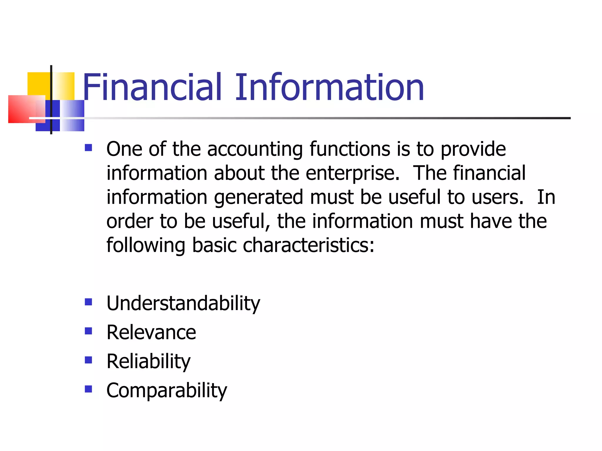 Financial Information One of the accounting functions is to provide information about the enterprise.  The financial information generated must be useful to users.  In order to be useful, the information must have the following basic characteristics:   Understandability Relevance Reliability Comparability 