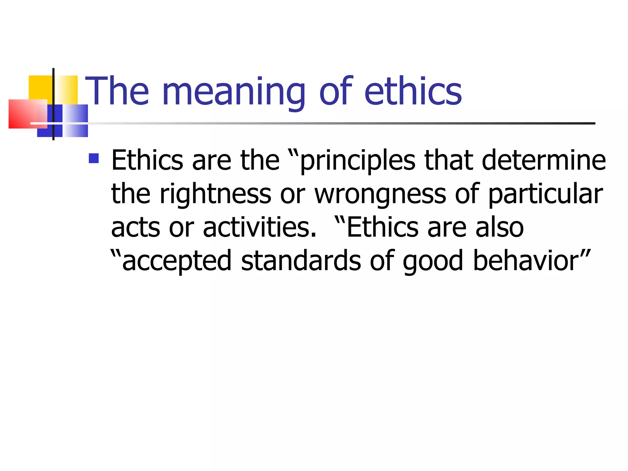 The meaning of ethics Ethics are the “principles that determine the rightness or wrongness of particular acts or activities.  “Ethics are also “accepted standards of good behavior” 