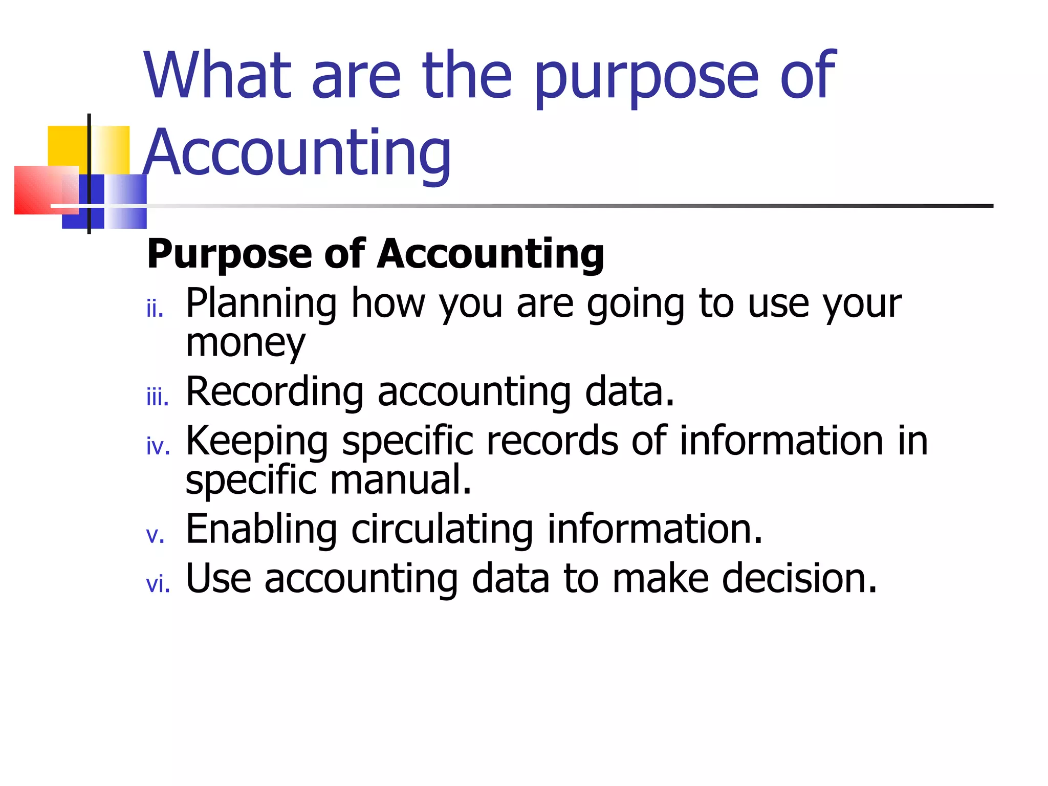 What are the purpose of Accounting Purpose of Accounting Planning how you are going to use your money Recording accounting data. Keeping specific records of information in specific manual. Enabling circulating information. Use accounting data to make decision. 