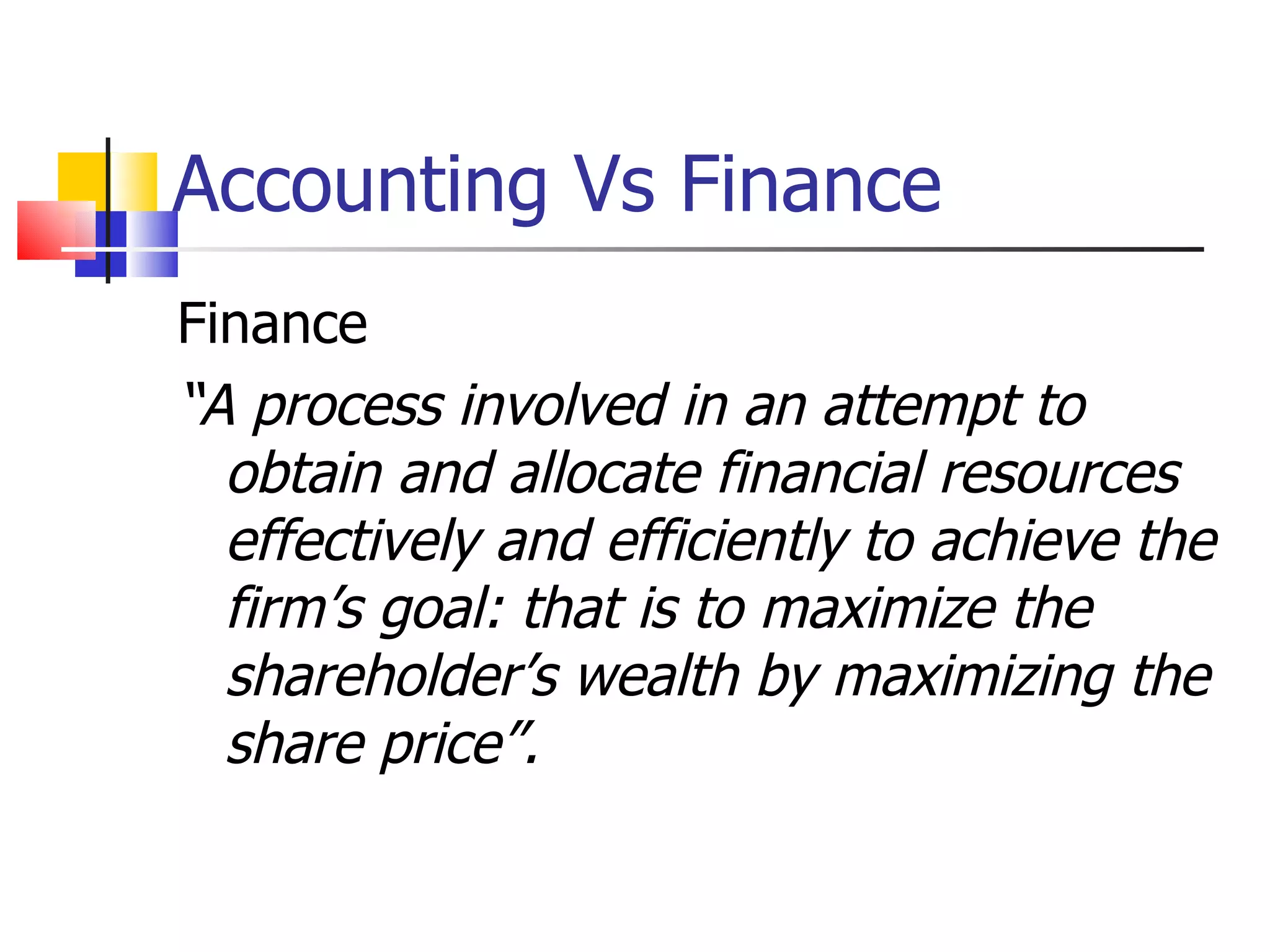 Accounting Vs Finance Finance “ A process involved in an attempt to obtain and allocate financial resources effectively and efficiently to achieve the firm’s goal: that is to maximize the shareholder’s wealth by maximizing the share price”. 
