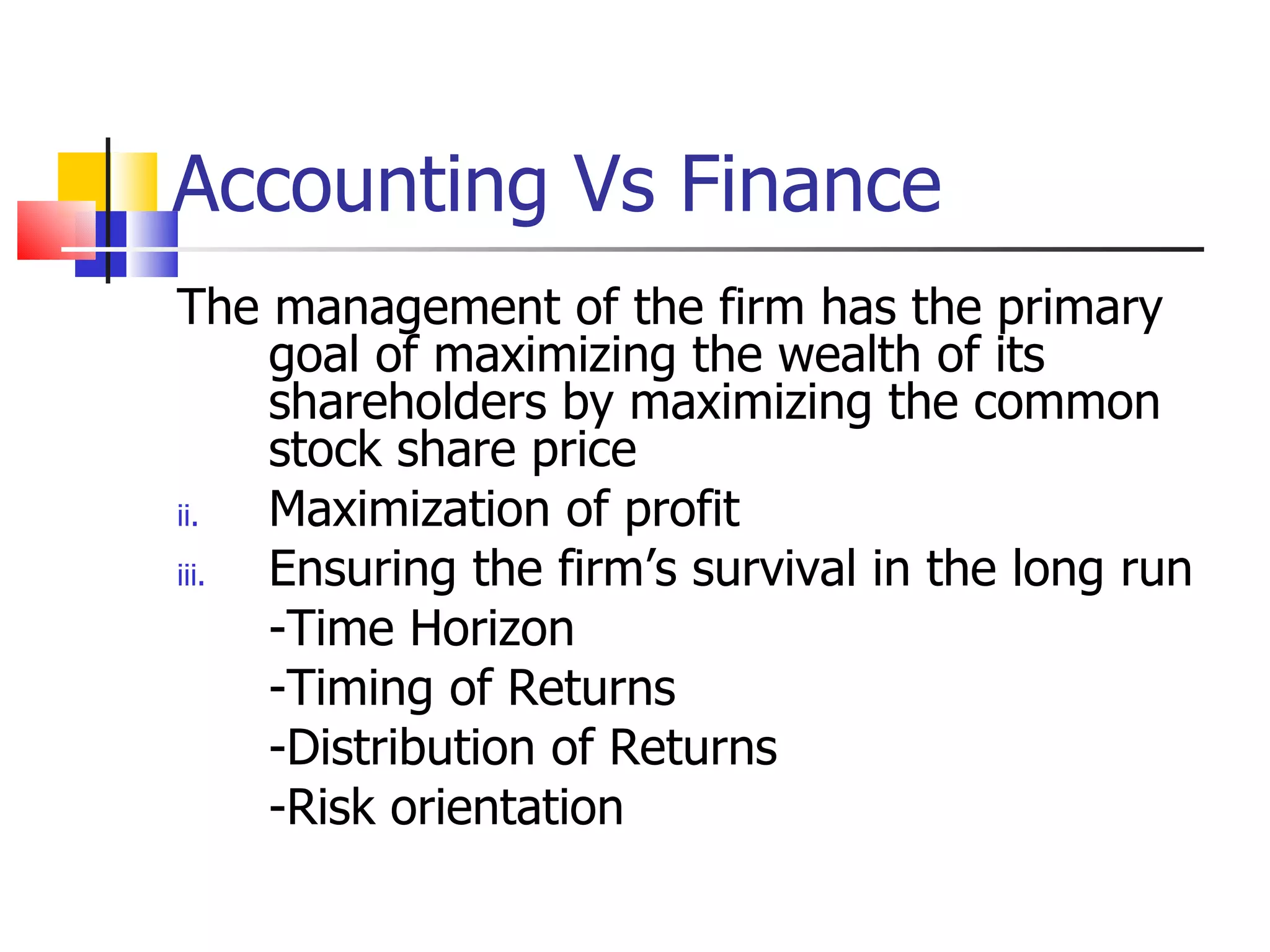 Accounting Vs Finance The management of the firm has the primary goal of maximizing the wealth of its shareholders by maximizing the common stock share price Maximization of profit Ensuring the firm’s survival in the long run -Time Horizon -Timing of Returns -Distribution of Returns -Risk orientation 