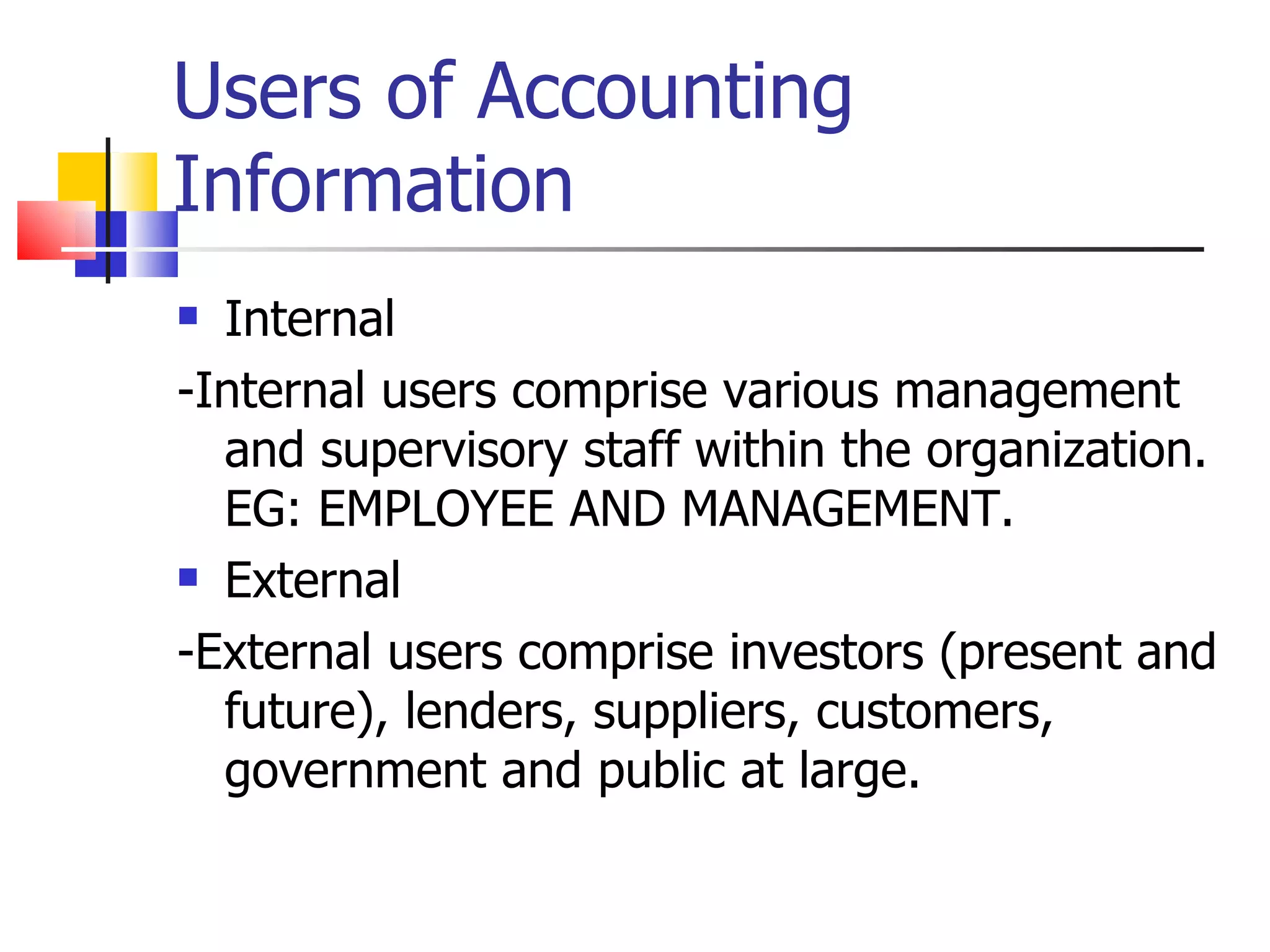Users of Accounting Information Internal -Internal users comprise various management and supervisory staff within the organization. EG: EMPLOYEE AND MANAGEMENT. External -External users comprise investors (present and future), lenders, suppliers, customers, government and public at large. 